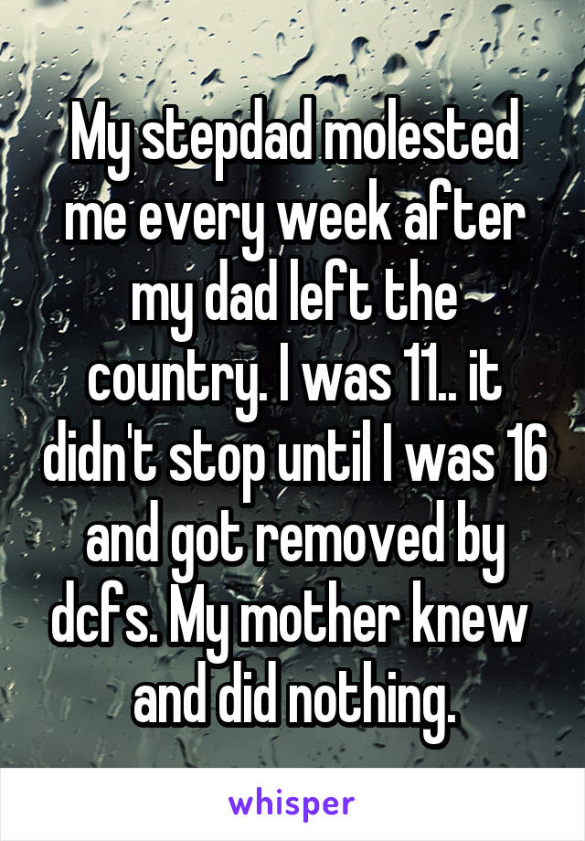My stepdad molested me every week after my dad left the country. I was 11.. it didn't stop until I was 16 and got removed by dcfs. My mother knew 
and did nothing.
