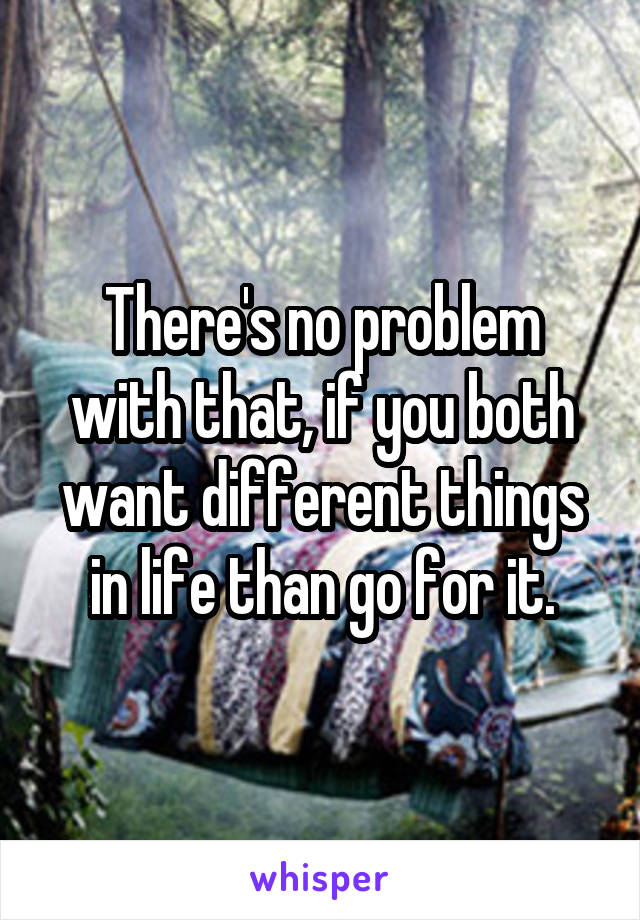 There's no problem with that, if you both want different things in life than go for it.