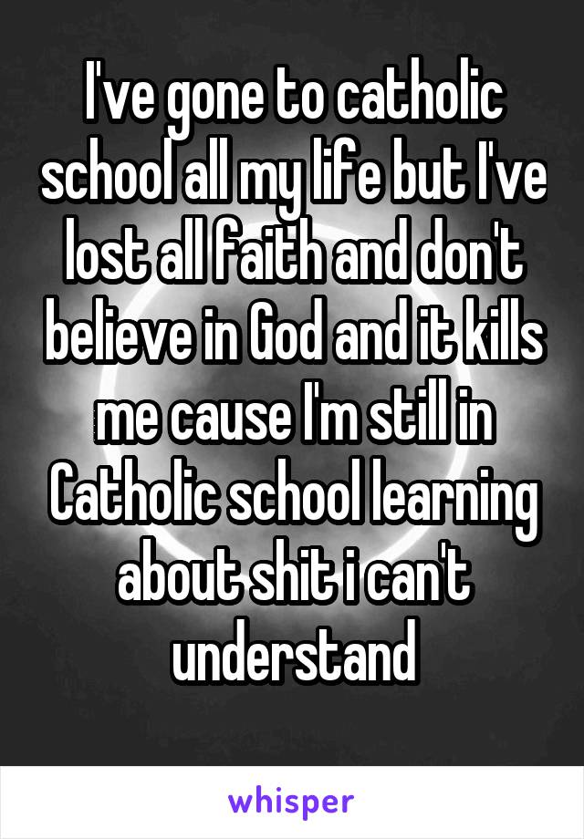 I've gone to catholic school all my life but I've lost all faith and don't believe in God and it kills me cause I'm still in Catholic school learning about shit i can't understand
 