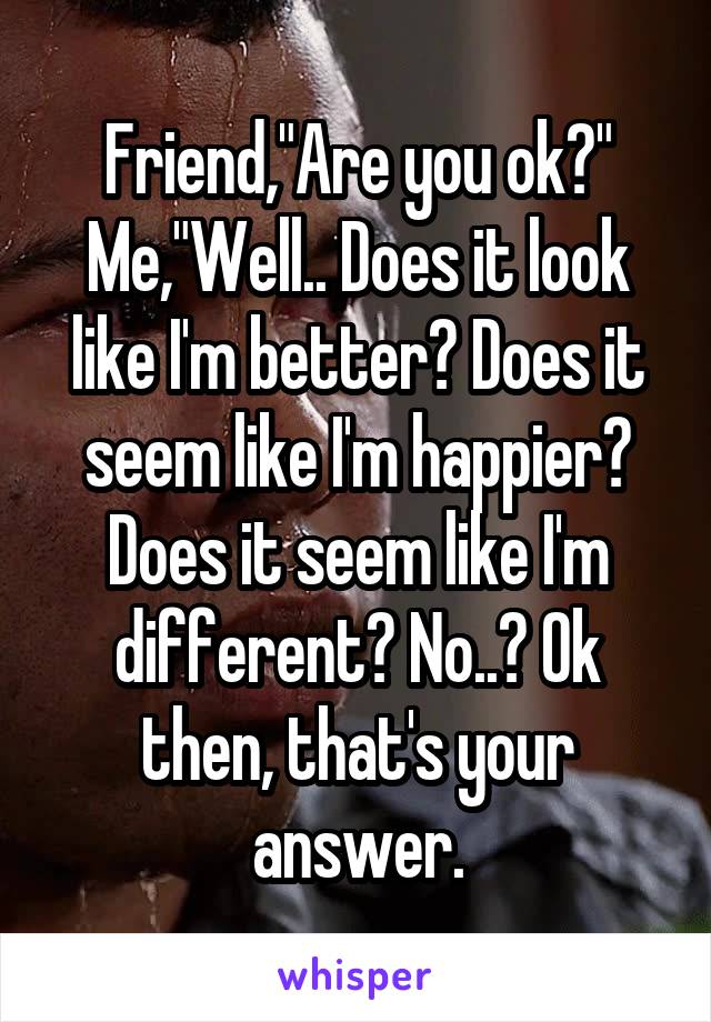 Friend,"Are you ok?"
Me,"Well.. Does it look like I'm better? Does it seem like I'm happier? Does it seem like I'm different? No..? Ok then, that's your answer.