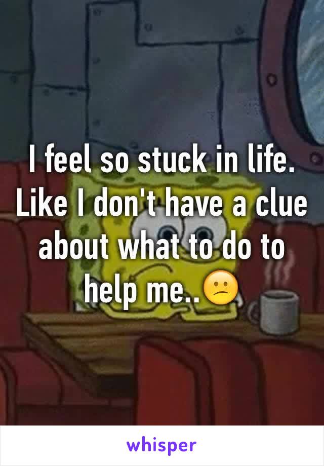 I feel so stuck in life. Like I don't have a clue about what to do to help me..😕