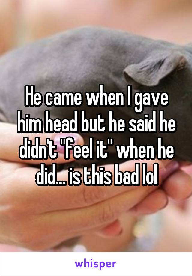He came when I gave him head but he said he didn't "feel it" when he did... is this bad lol