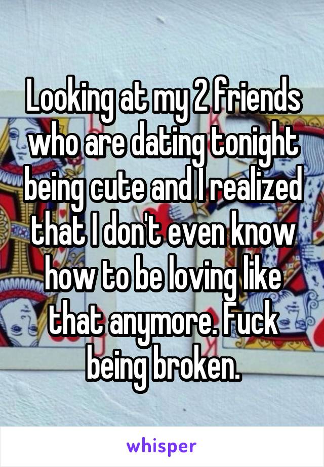 Looking at my 2 friends who are dating tonight being cute and I realized that I don't even know how to be loving like that anymore. Fuck being broken.