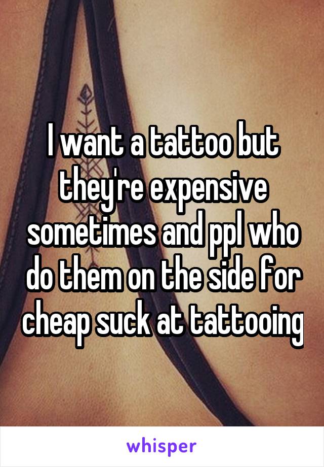I want a tattoo but they're expensive sometimes and ppl who do them on the side for cheap suck at tattooing
