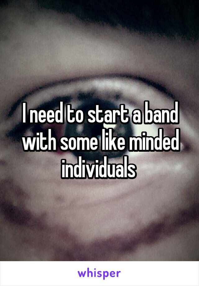 I need to start a band with some like minded individuals 