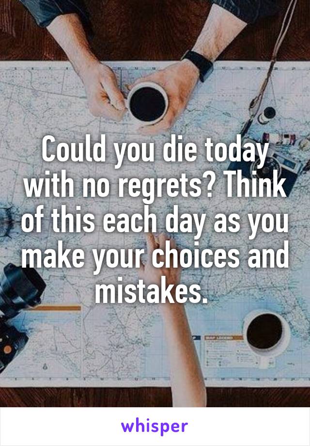 Could you die today with no regrets? Think of this each day as you make your choices and mistakes. 