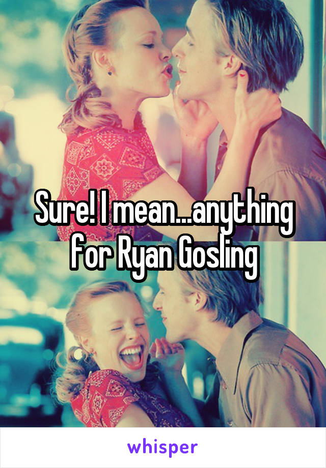 Sure! I mean...anything for Ryan Gosling