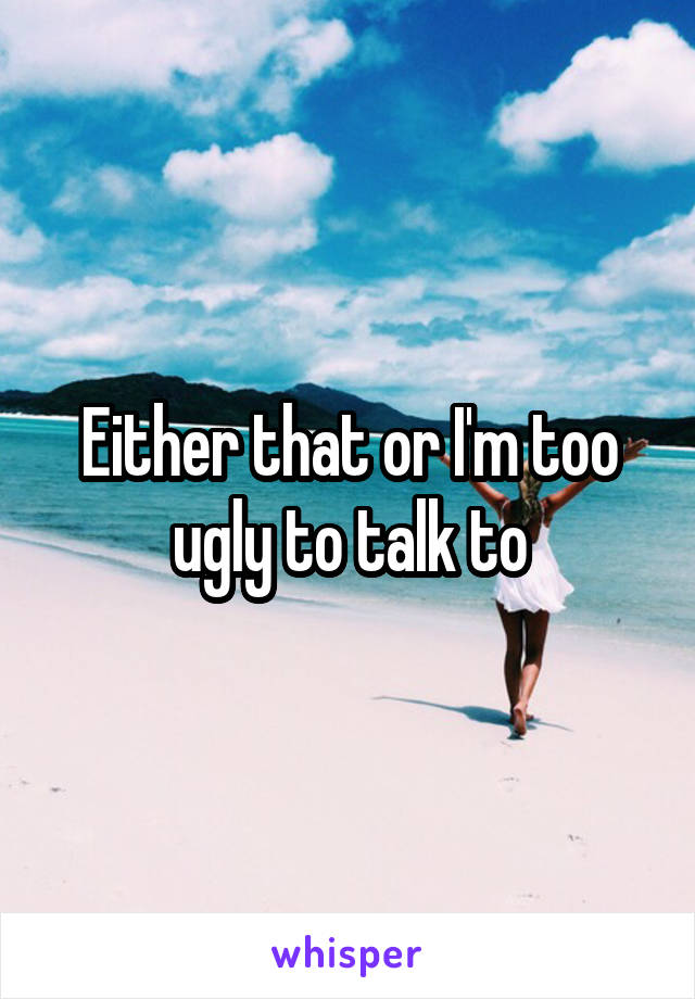 Either that or I'm too ugly to talk to