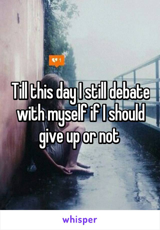 Till this day I still debate with myself if I should give up or not 