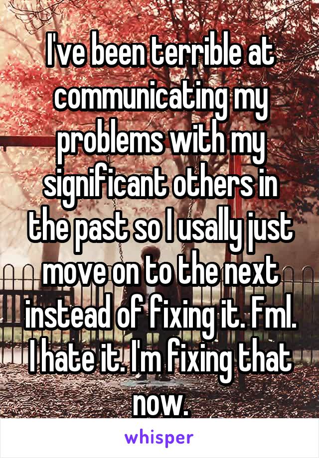 I've been terrible at communicating my problems with my significant others in the past so I usally just move on to the next instead of fixing it. Fml. I hate it. I'm fixing that now.