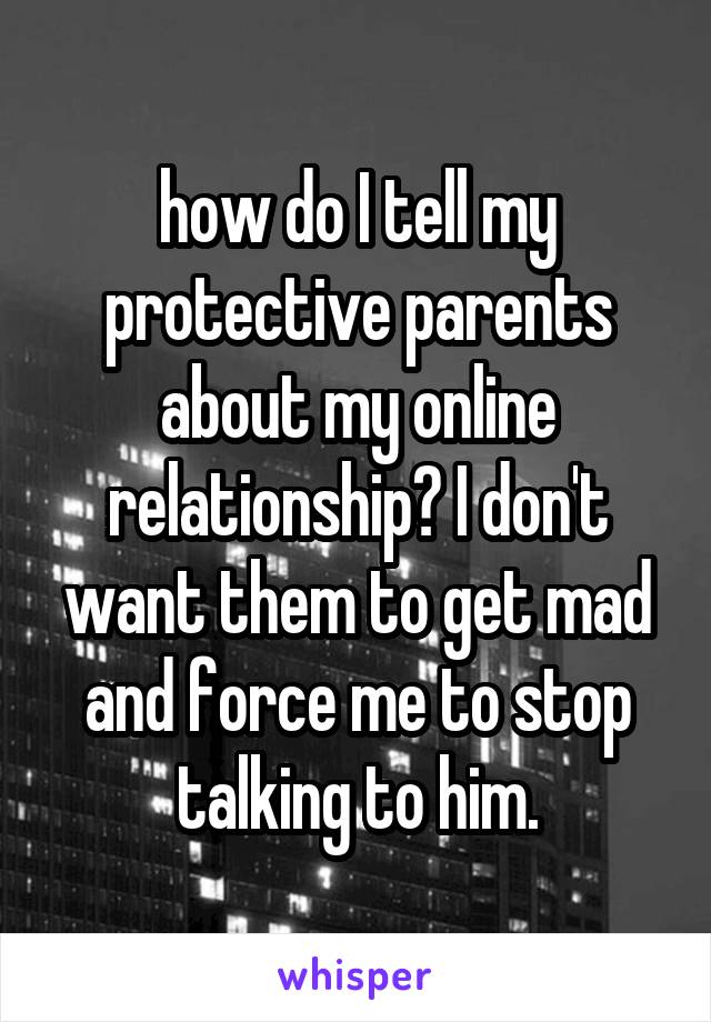 how do I tell my protective parents about my online relationship? I don't want them to get mad and force me to stop talking to him.