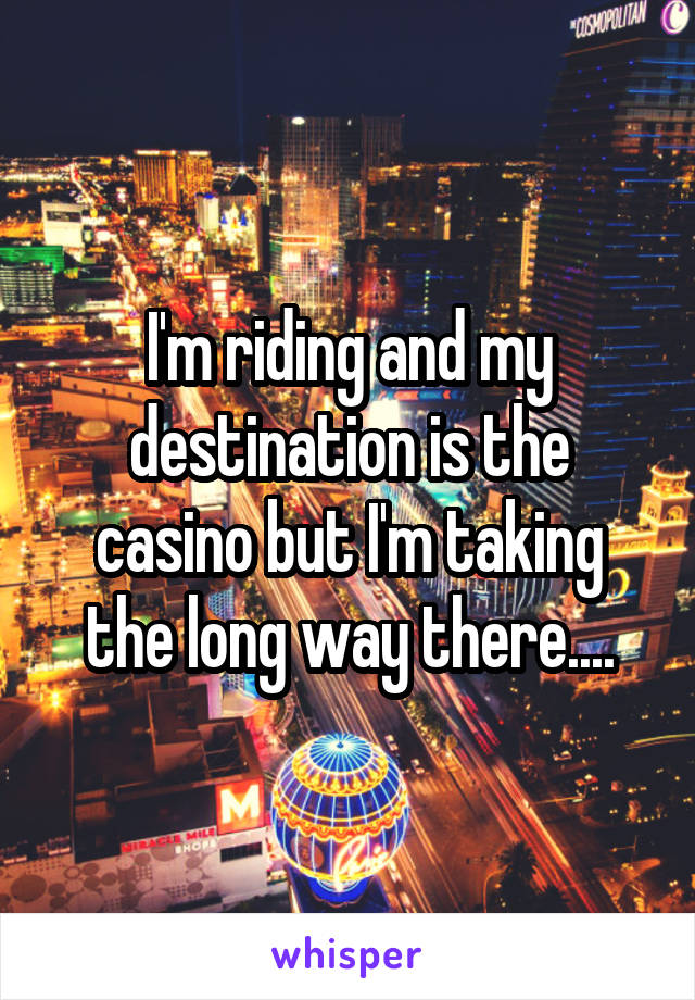 I'm riding and my destination is the casino but I'm taking the long way there....