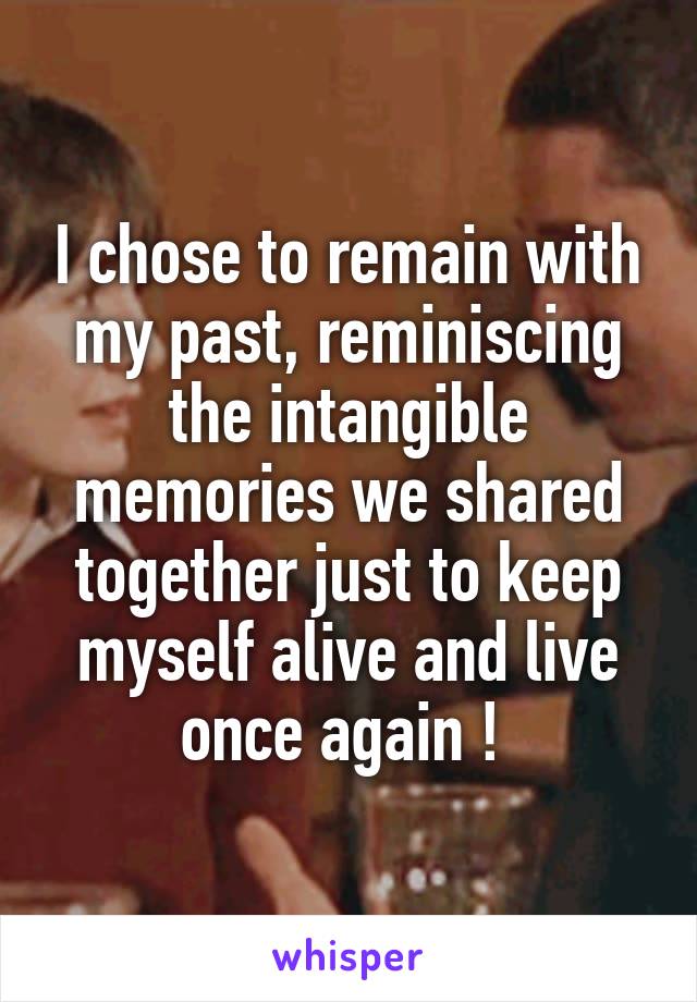 I chose to remain with my past, reminiscing the intangible memories we shared together just to keep myself alive and live once again ! 