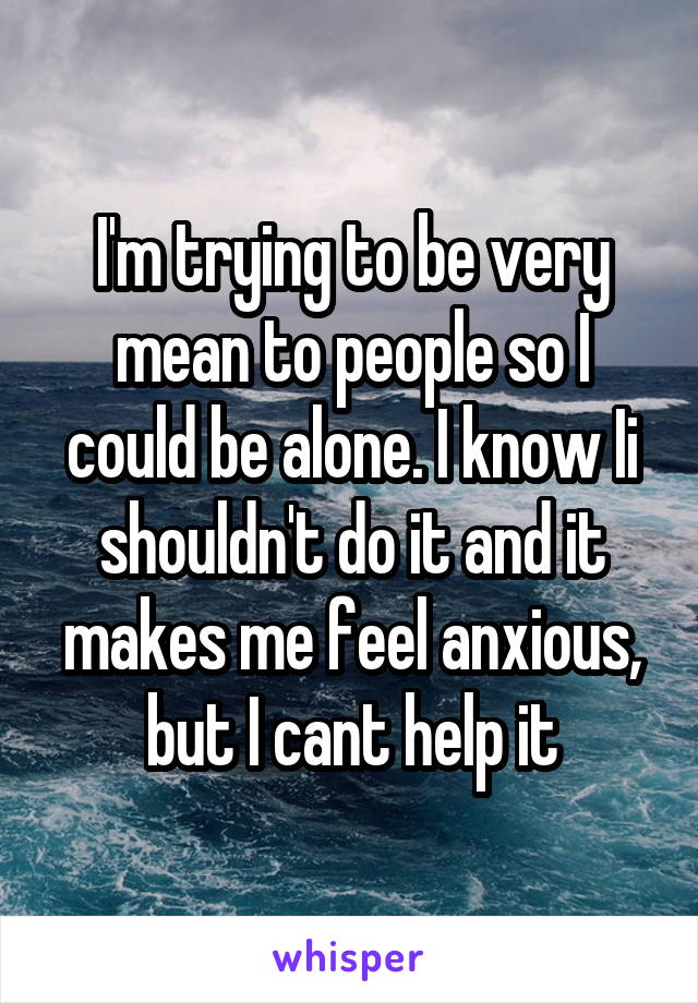 I'm trying to be very mean to people so I could be alone. I know Ii shouldn't do it and it makes me feel anxious, but I cant help it
