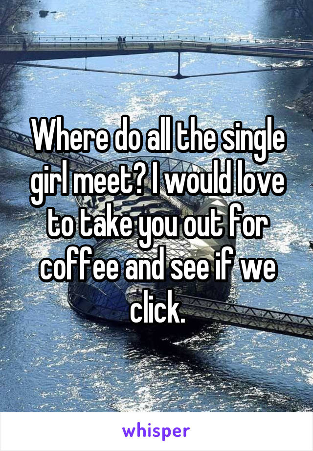 Where do all the single girl meet? I would love to take you out for coffee and see if we click.