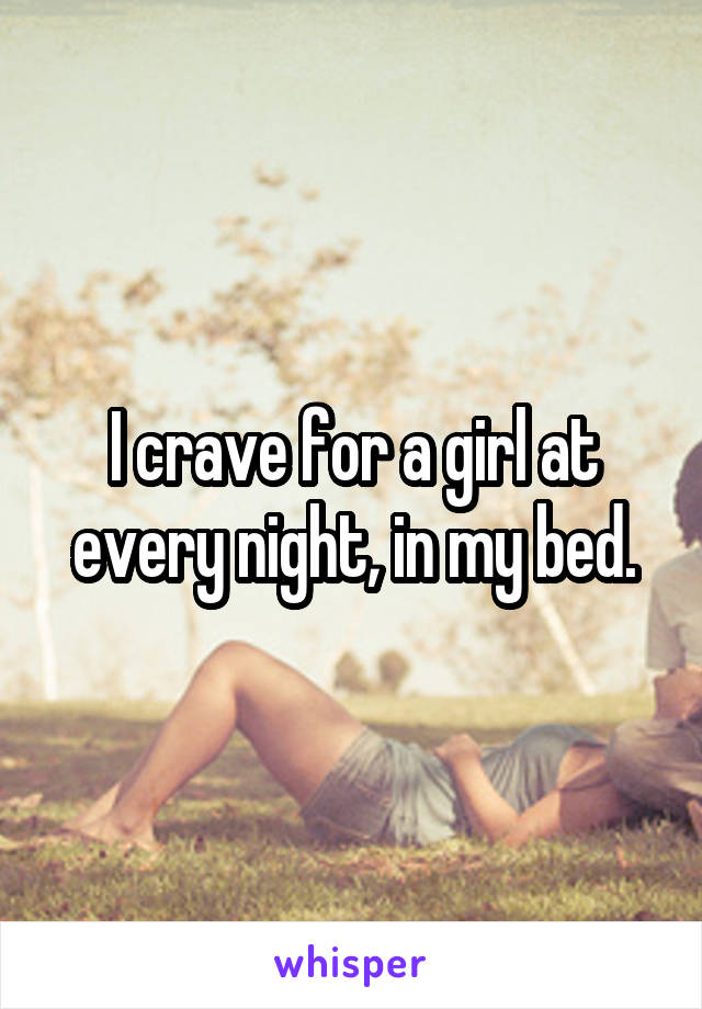 I crave for a girl at every night, in my bed.