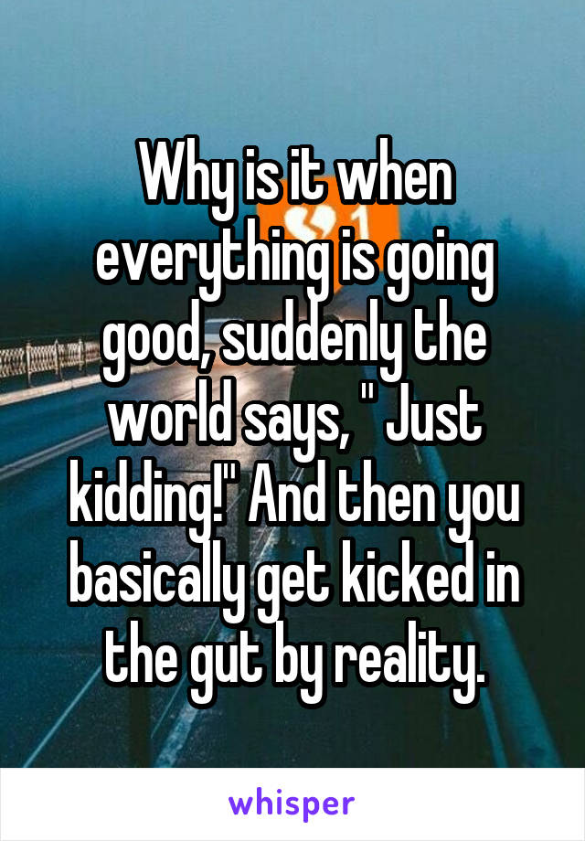 Why is it when everything is going good, suddenly the world says, " Just kidding!" And then you basically get kicked in the gut by reality.