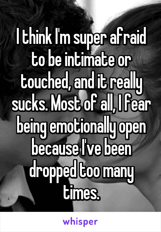 I think I'm super afraid to be intimate or touched, and it really sucks. Most of all, I fear being emotionally open because I've been dropped too many times.