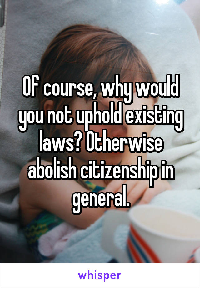 Of course, why would you not uphold existing laws? Otherwise abolish citizenship in general.