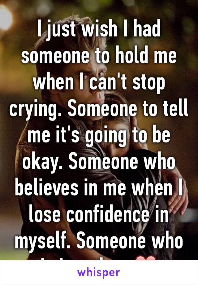 I just wish I had someone to hold me when I can't stop crying. Someone to tell me it's going to be okay. Someone who believes in me when I lose confidence in myself. Someone who is just there❤️