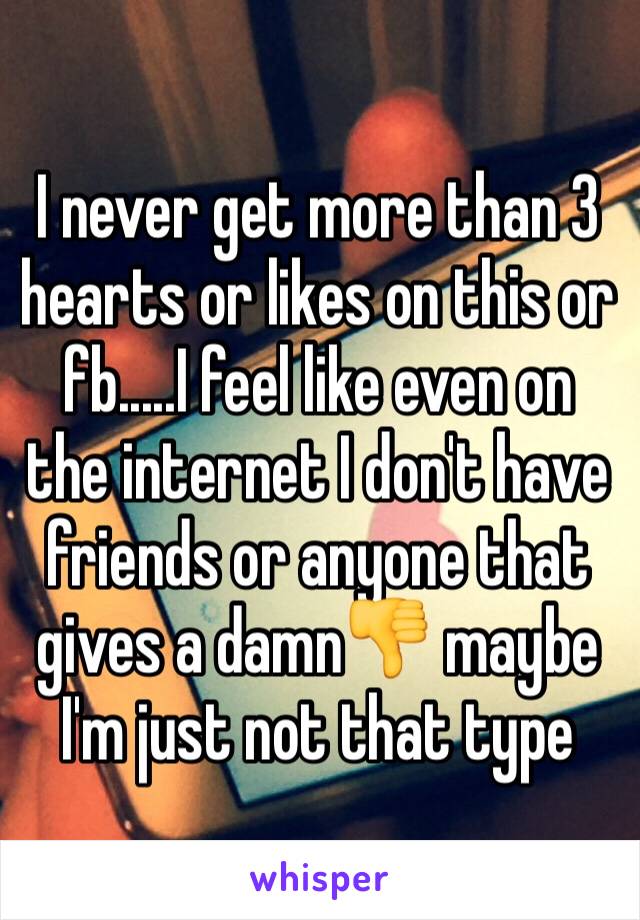 I never get more than 3 hearts or likes on this or fb.....I feel like even on the internet I don't have friends or anyone that gives a damn👎 maybe I'm just not that type 
