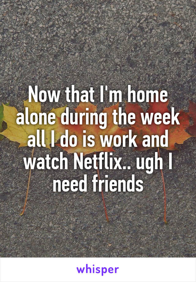 Now that I'm home alone during the week all I do is work and watch Netflix.. ugh I need friends