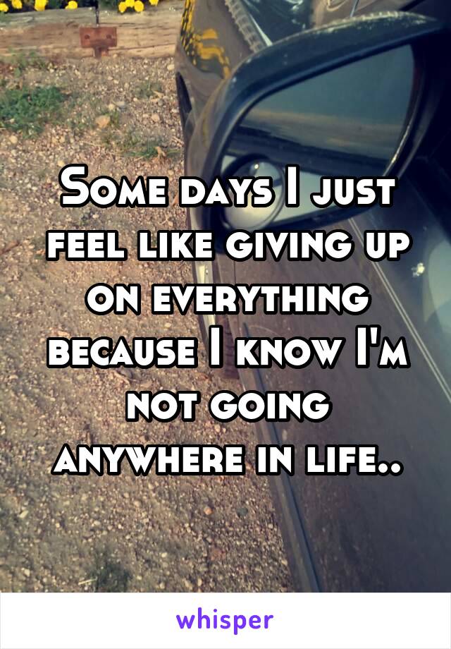 Some days I just feel like giving up on everything because I know I'm not going anywhere in life..