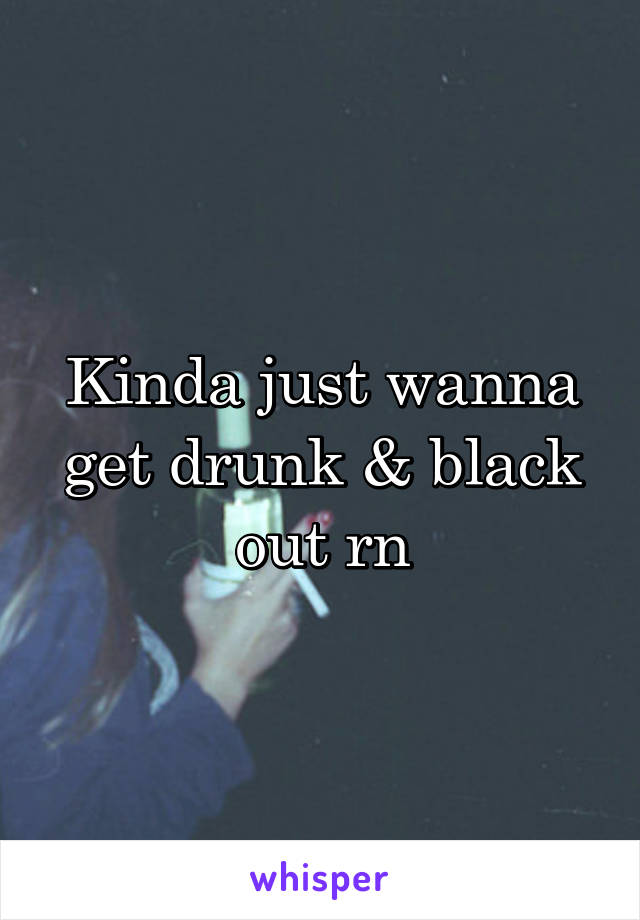 Kinda just wanna get drunk & black out rn
