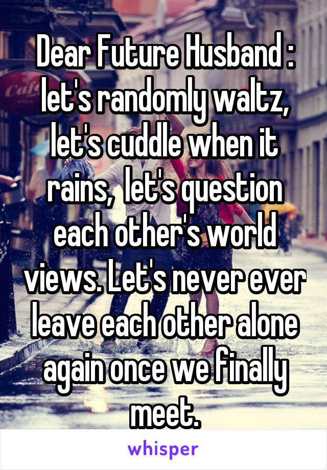 Dear Future Husband : let's randomly waltz, let's cuddle when it rains,  let's question each other's world views. Let's never ever leave each other alone again once we finally meet.