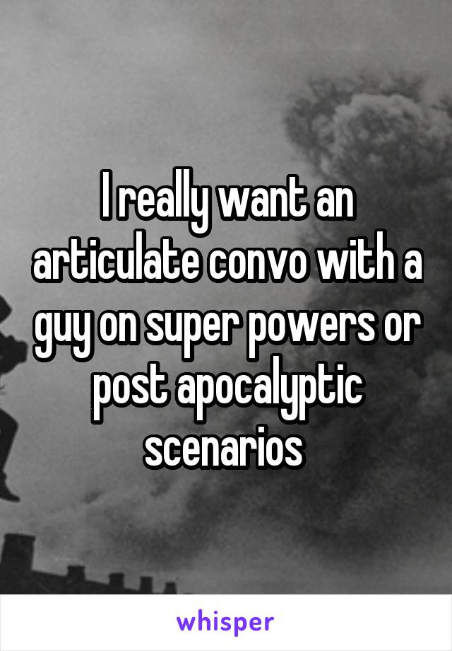 I really want an articulate convo with a guy on super powers or post apocalyptic scenarios 