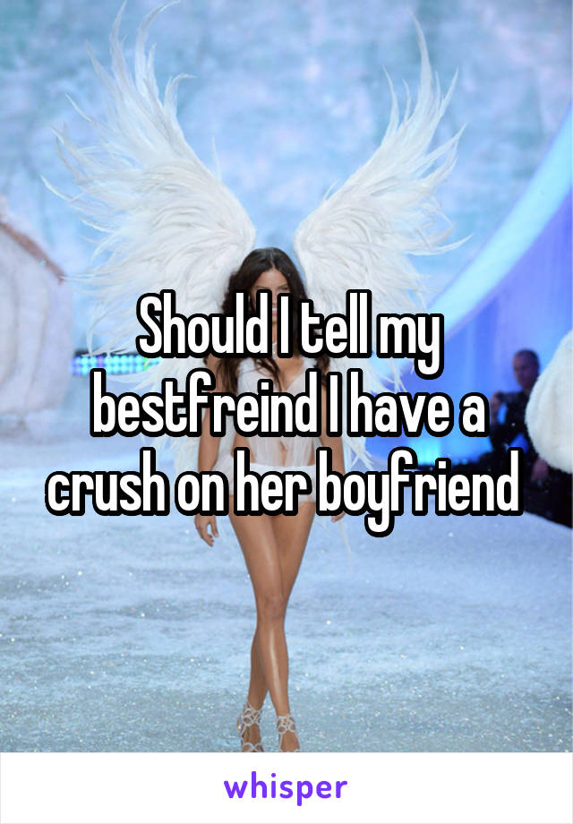 Should I tell my bestfreind I have a crush on her boyfriend 