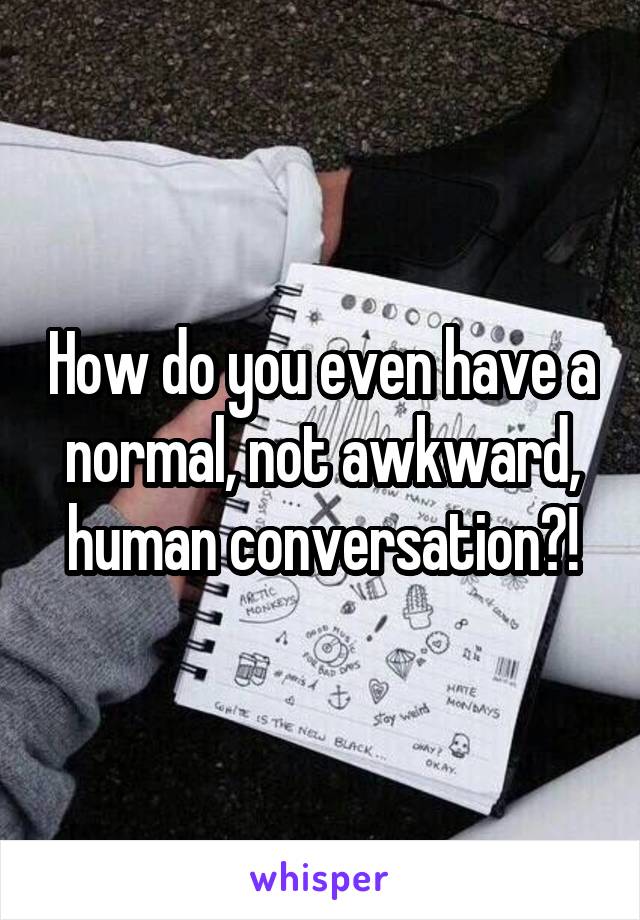 How do you even have a normal, not awkward, human conversation?!