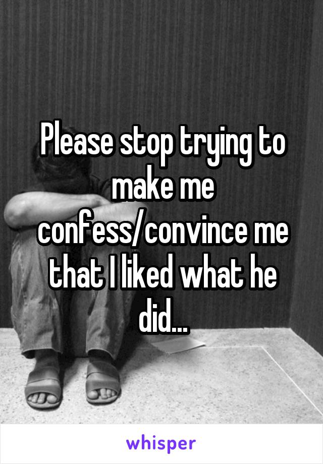 Please stop trying to make me confess/convince me that I liked what he did...