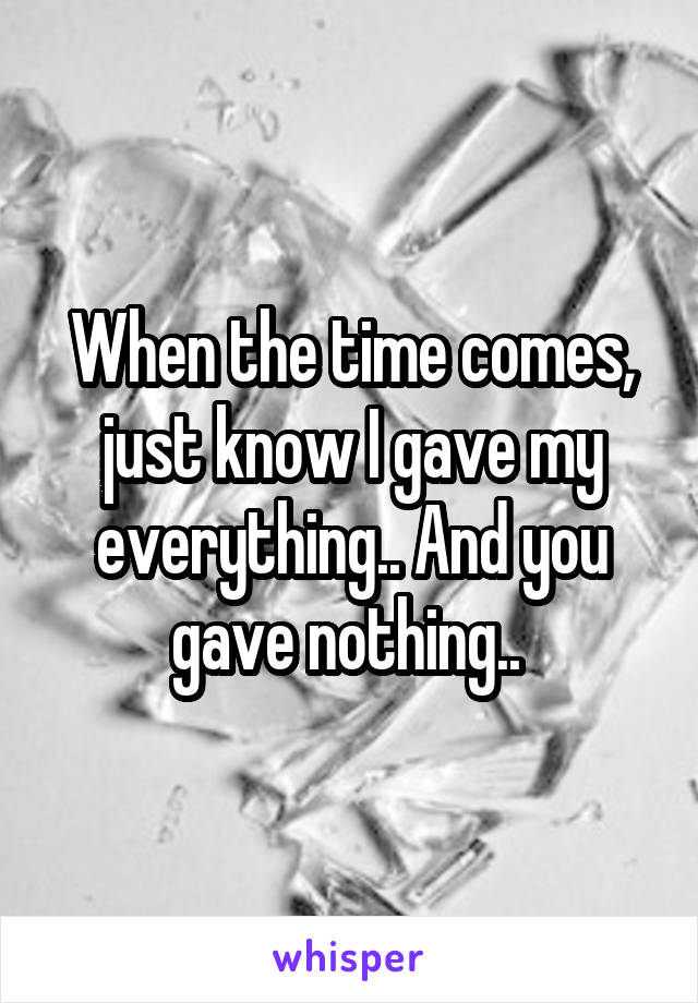 When the time comes, just know I gave my everything.. And you gave nothing.. 