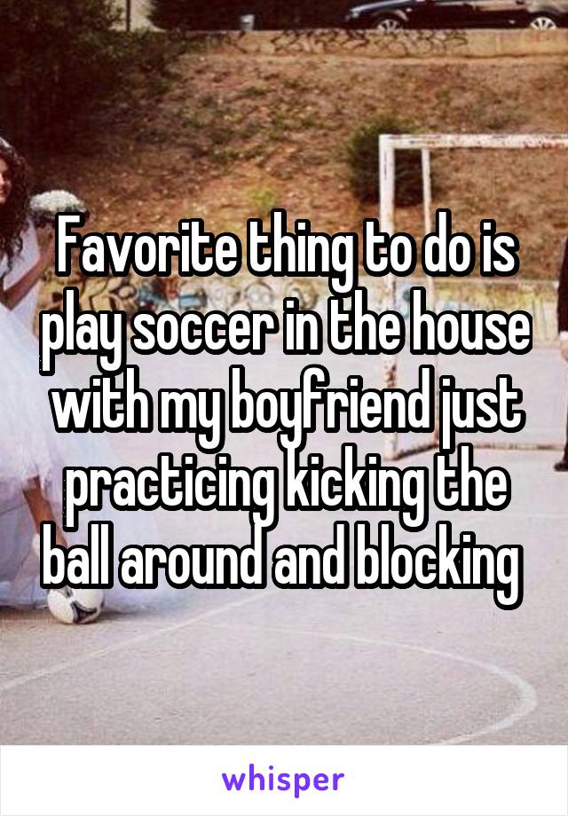 Favorite thing to do is play soccer in the house with my boyfriend just practicing kicking the ball around and blocking 