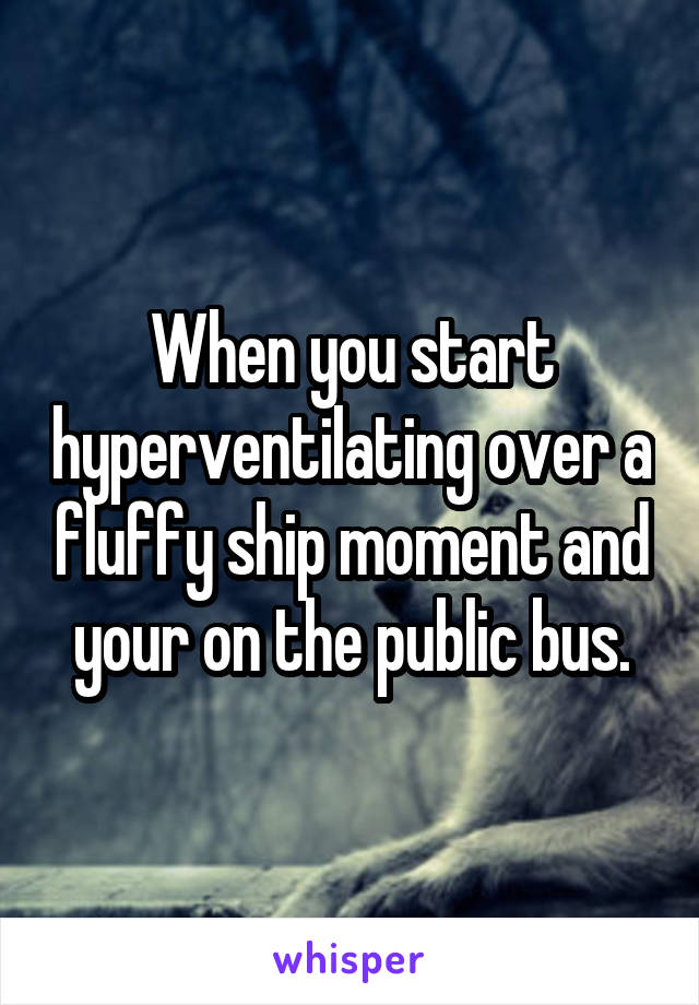 When you start hyperventilating over a fluffy ship moment and your on the public bus.