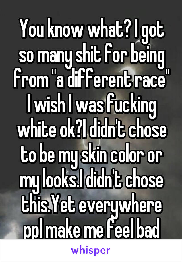 You know what? I got so many shit for being from "a different race" I wish I was fucking white ok?I didn't chose to be my skin color or my looks.I didn't chose this.Yet everywhere ppl make me feel bad