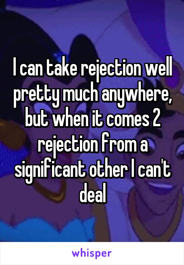I can take rejection well pretty much anywhere, but when it comes 2 rejection from a significant other I can't deal