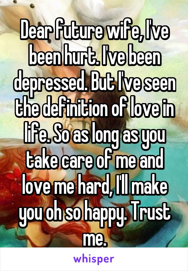 Dear future wife, I've been hurt. I've been depressed. But I've seen the definition of love in life. So as long as you take care of me and love me hard, I'll make you oh so happy. Trust me.