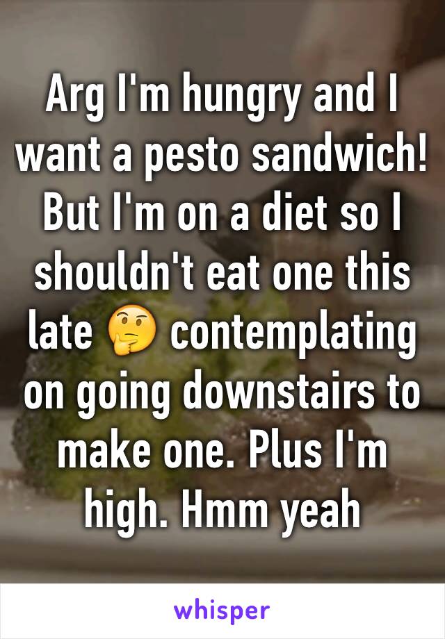 Arg I'm hungry and I want a pesto sandwich! But I'm on a diet so I shouldn't eat one this late 🤔 contemplating on going downstairs to make one. Plus I'm high. Hmm yeah 