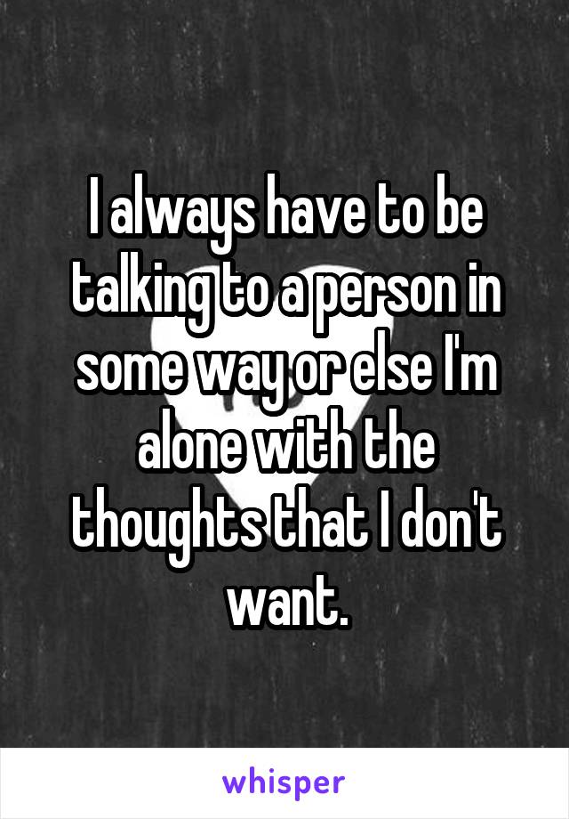 I always have to be talking to a person in some way or else I'm alone with the thoughts that I don't want.