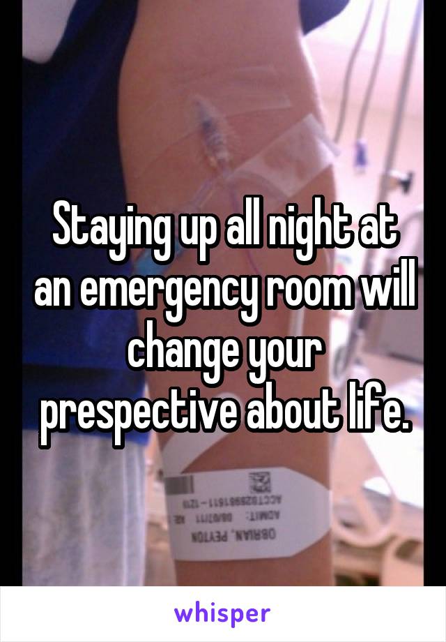 Staying up all night at an emergency room will change your prespective about life.