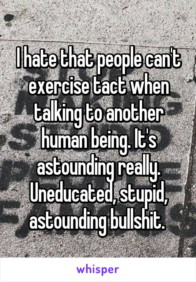 I hate that people can't exercise tact when talking to another human being. It's astounding really. Uneducated, stupid, astounding bullshit. 