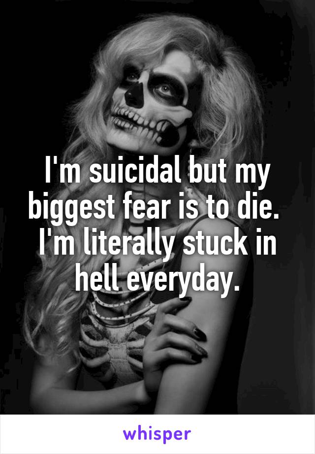 I'm suicidal but my biggest fear is to die.  I'm literally stuck in hell everyday.