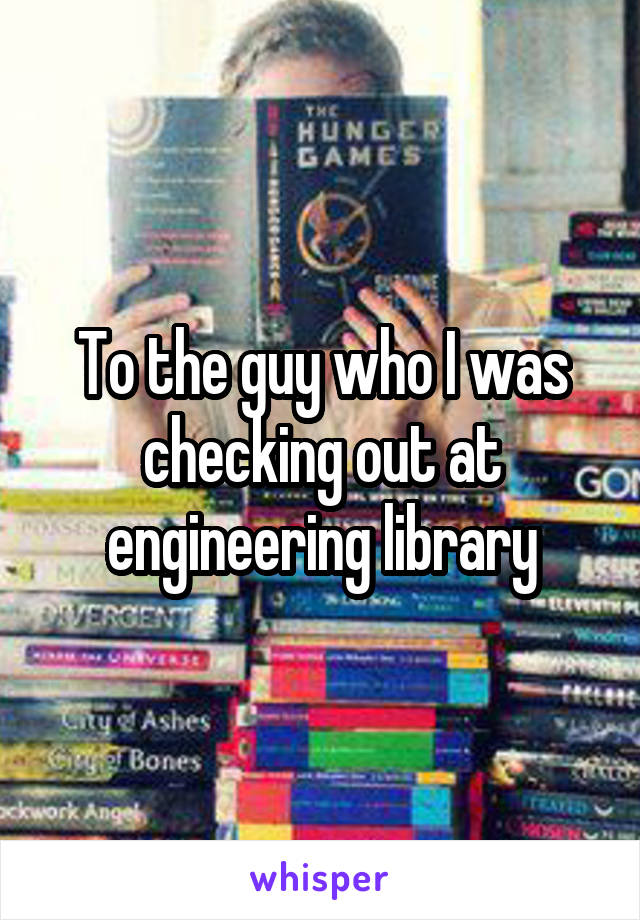 To the guy who I was checking out at engineering library