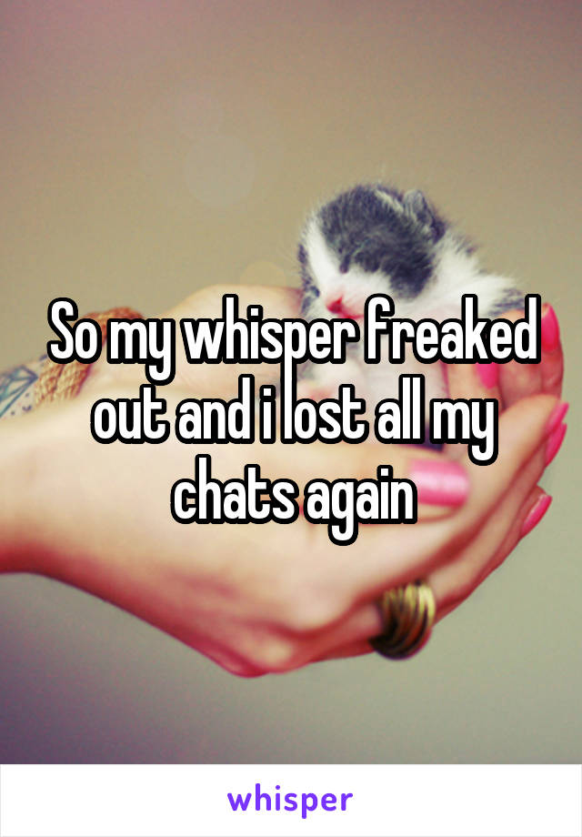 So my whisper freaked out and i lost all my chats again