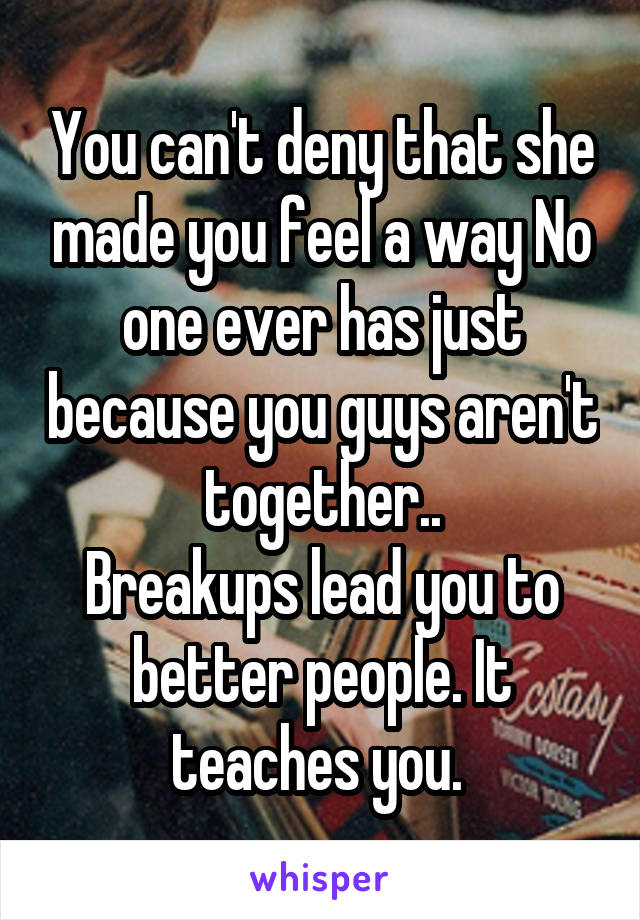You can't deny that she made you feel a way No one ever has just because you guys aren't together..
Breakups lead you to better people. It teaches you. 