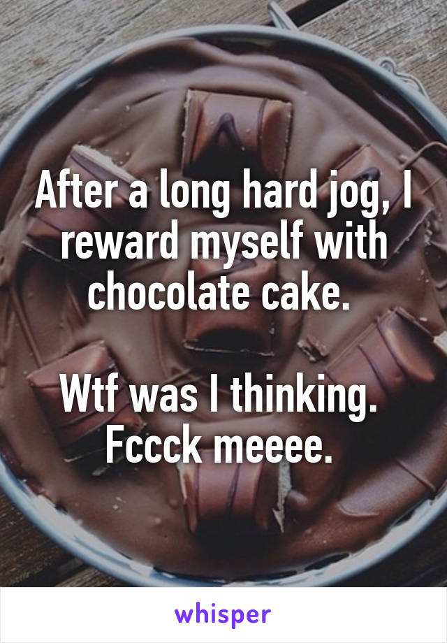 After a long hard jog, I reward myself with chocolate cake. 

Wtf was I thinking. 
Fccck meeee. 