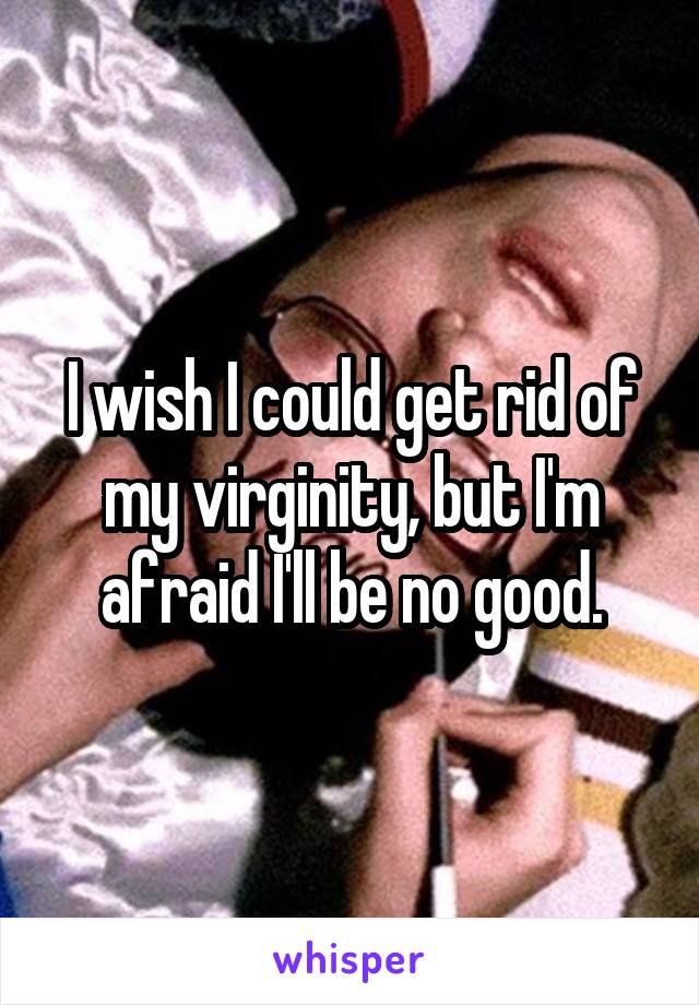 I wish I could get rid of my virginity, but I'm afraid I'll be no good.