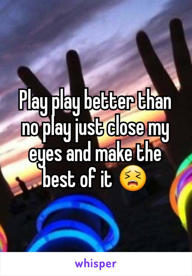 Play play better than no play just close my eyes and make the best of it 😣